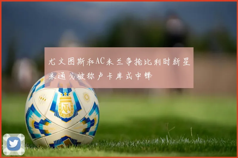 尤文图斯和AC米兰争抢比利时新星米通戈被称卢卡库式中锋