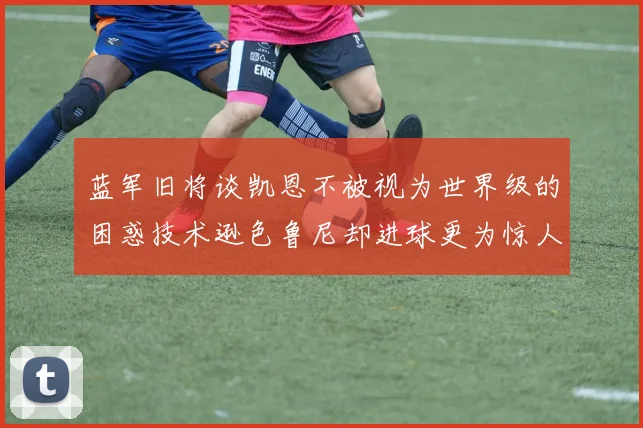 蓝军旧将谈凯恩不被视为世界级的困惑技术逊色鲁尼却进球更为惊人