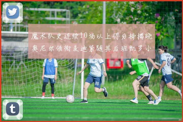 魔术队史连续10场以上得分榜揭晓奥尼尔领衔麦迪紧随其后班凯罗小瓦也在榜上