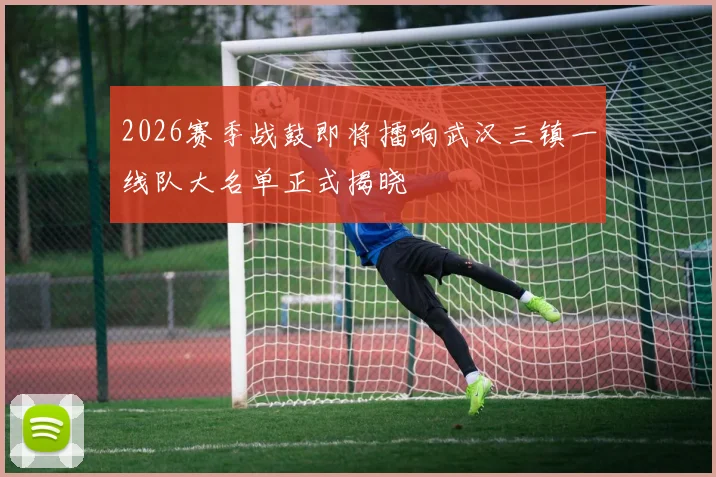 2026赛季战鼓即将擂响武汉三镇一线队大名单正式揭晓
