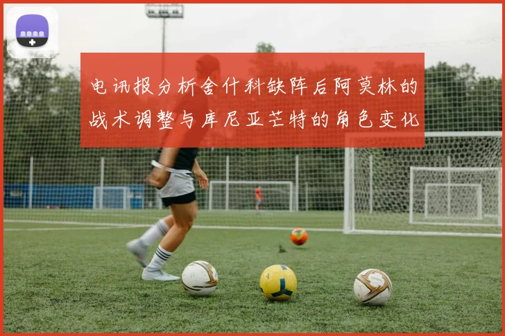 电讯报分析舍什科缺阵后阿莫林的战术调整与库尼亚芒特的角色变化