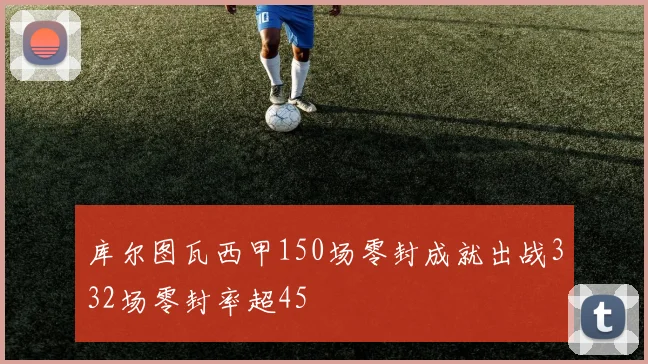 库尔图瓦西甲150场零封成就出战332场零封率超45